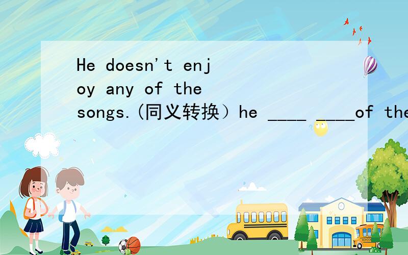 He doesn't enjoy any of the songs.(同义转换）he ____ ____of the songs.