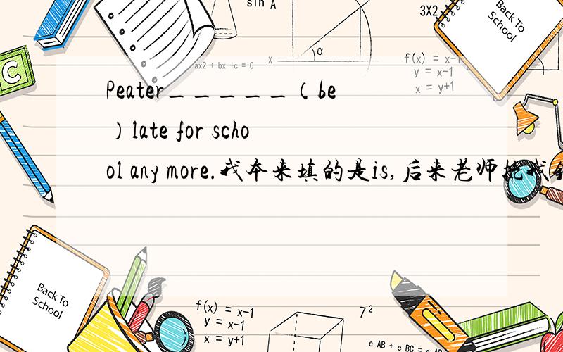 Peater_____（be）late for school any more.我本来填的是is,后来老师批我错.正确答案是isn't.请问这里为什么要用否定的啊?