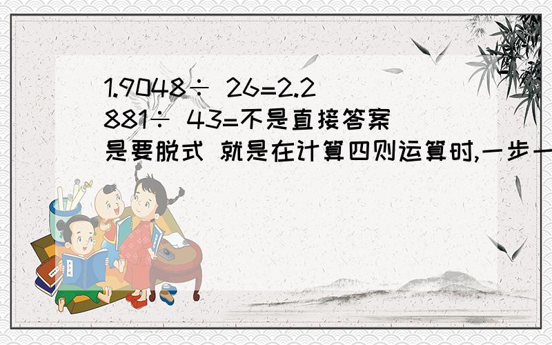 1.9048÷ 26=2.2881÷ 43=不是直接答案是要脱式 就是在计算四则运算时,一步一步的运算,并且一行只写一步算式,等号上下对齐.如：12*3+4*5-3*6 ＝36+20-18 ＝56-18 ＝38 这就是一个标准的脱式计算