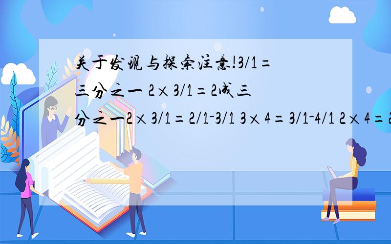 关于发现与探索注意!3/1=三分之一 2×3/1=2成三分之一2×3/1=2/1-3/1 3×4=3/1-4/1 2×4=2/1×(2/1-4/1) 3×5/1=2/1×(3/1-5/1) 3×5/1=2/1×(3/1-5/1) 3×6/1=3/1×(3/1-6/1) 4×7/1=3/1×(4/1-7/1) 5×10/1=5/1×(5/1-10/1) 8×16/1=8/1×(8/1-16/1