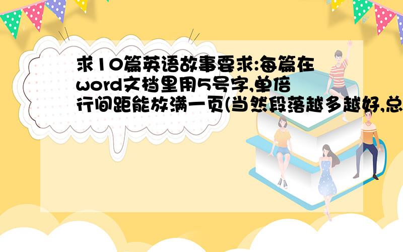 求10篇英语故事要求:每篇在word文档里用5号字,单倍行间距能放满一页(当然段落越多越好,总词数越少越好,要背诵的~.),而且按照小学6年级水平表有生词,有好的答案的话有+分