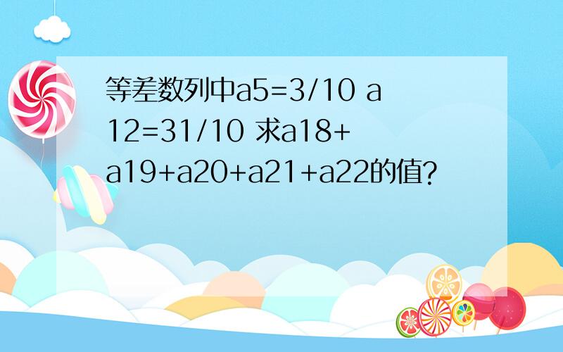 等差数列中a5=3/10 a12=31/10 求a18+a19+a20+a21+a22的值?