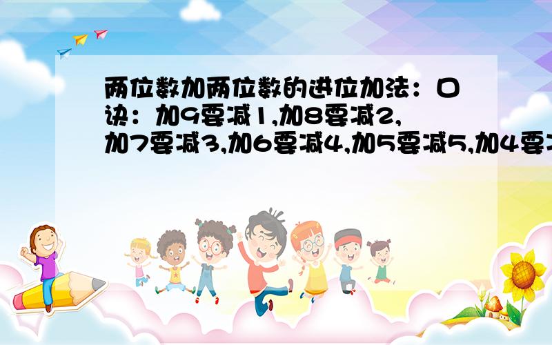 两位数加两位数的进位加法：口诀：加9要减1,加8要减2,加7要减3,加6要减4,加5要减5,加4要减6,加3要减7,加2要减8,加1要减9（注：口决中的加几都是说个位上的数）.例：26+38=64 :加8要减2,谁减2?26