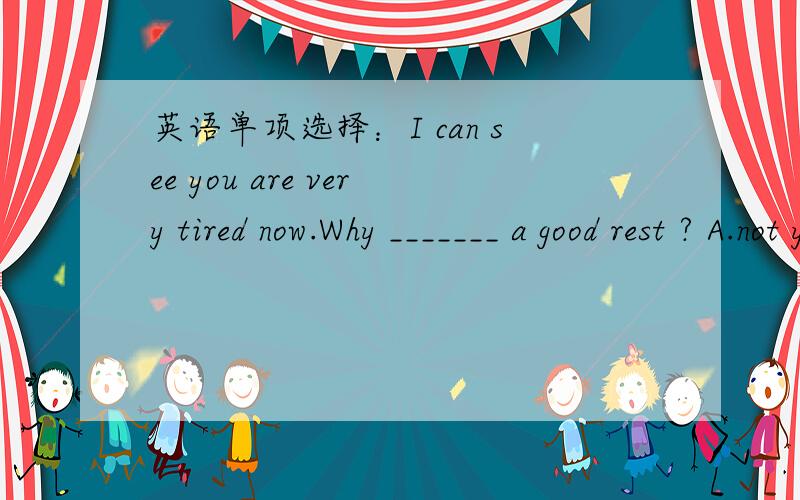 英语单项选择：I can see you are very tired now.Why _______ a good rest ? A.not you leave B.do you英语单项选择：I can see you are very tired now.Why _______ a good rest ? A.not you leave     B.do you leave     C.don't you leave   D.you d