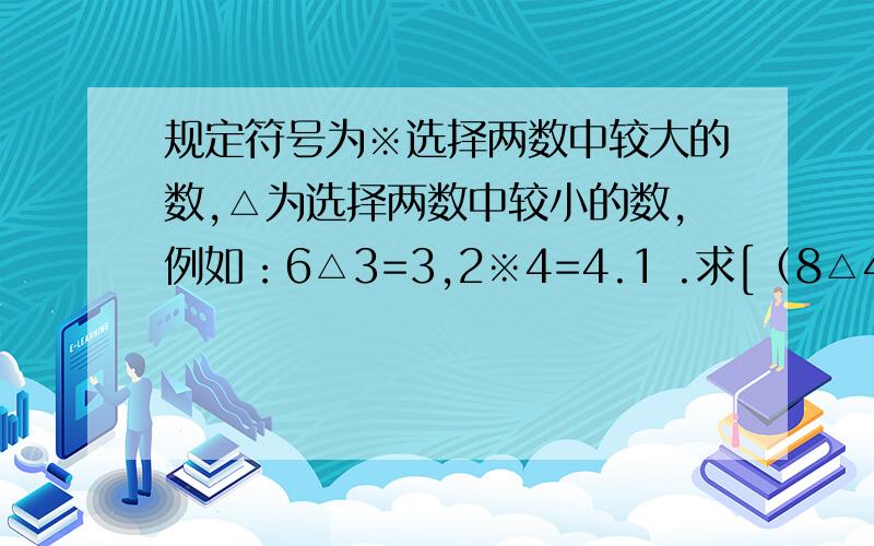 规定符号为※选择两数中较大的数,△为选择两数中较小的数,例如：6△3=3,2※4=4.1 .求[（8△4）※3]*[6※（7△5）]2 .若x△(4※5)=0,求x的值