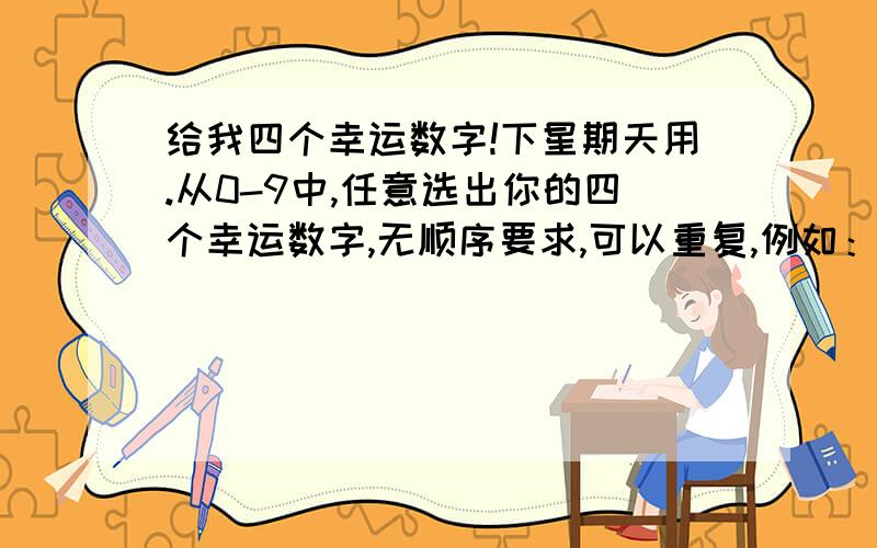 给我四个幸运数字!下星期天用.从0-9中,任意选出你的四个幸运数字,无顺序要求,可以重复,例如：0221.每人限定一组.