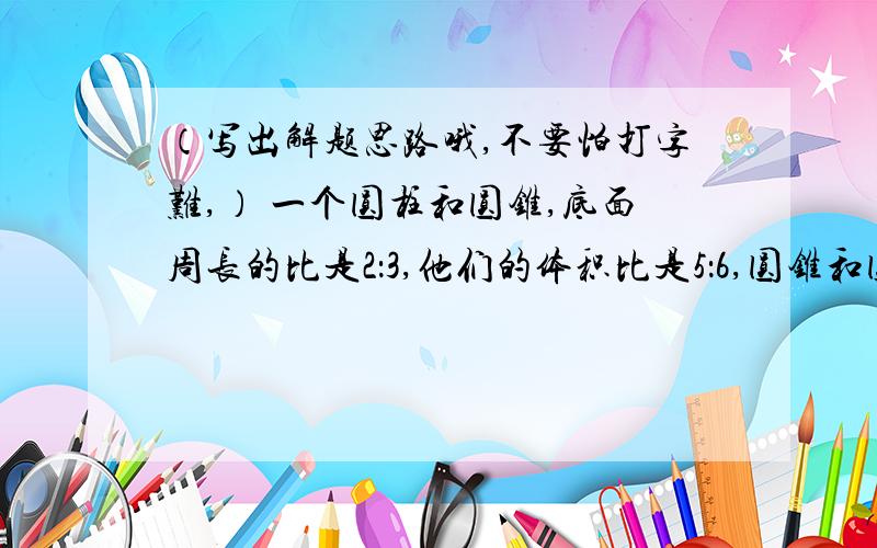 （写出解题思路哦,不要怕打字难,） 一个圆柱和圆锥,底面周长的比是2：3,他们的体积比是5：6,圆锥和圆柱的高比是 （ ）A、3：2 B、6：5 C、8：5 D、12：5思路写在下面,顶一个!