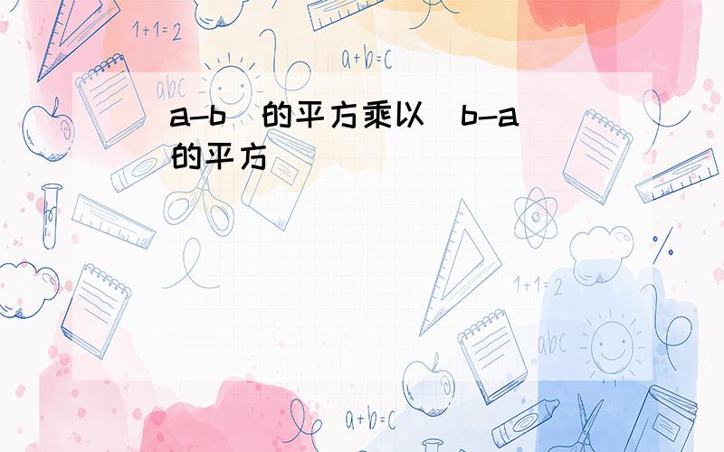 (a-b)的平方乘以(b-a)的平方