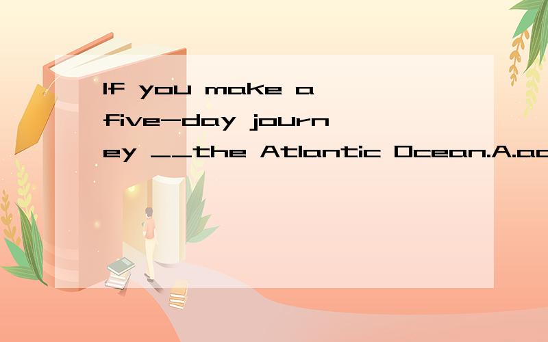 If you make a five-day journey __the Atlantic Ocean.A.across B.in C.through D.on