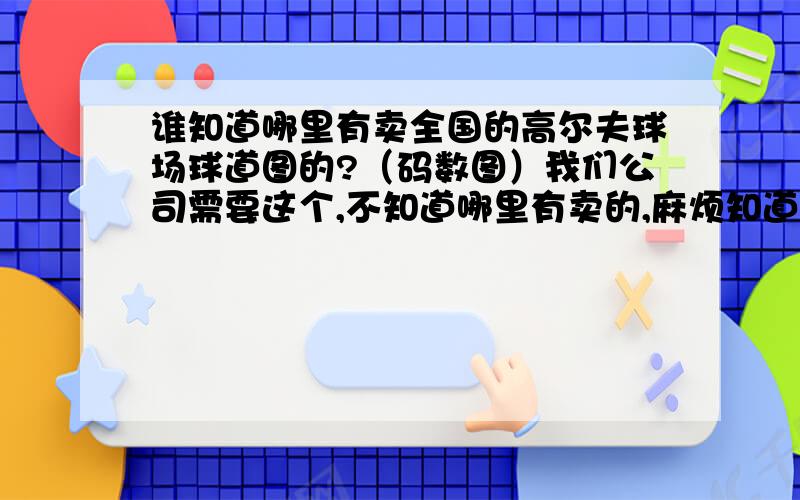 谁知道哪里有卖全国的高尔夫球场球道图的?（码数图）我们公司需要这个,不知道哪里有卖的,麻烦知道的告诉下,