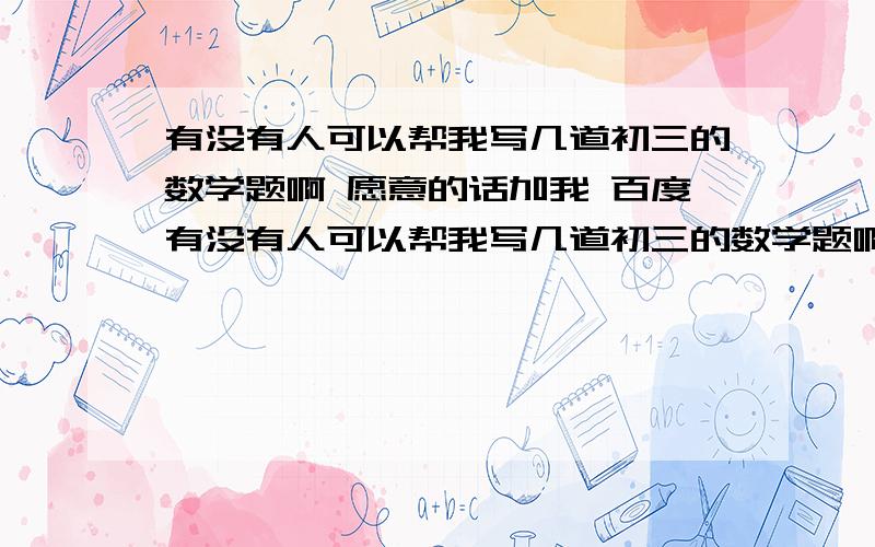 有没有人可以帮我写几道初三的数学题啊 愿意的话加我 百度有没有人可以帮我写几道初三的数学题啊 愿意的话加我 百度hi