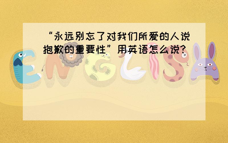 “永远别忘了对我们所爱的人说抱歉的重要性”用英语怎么说?