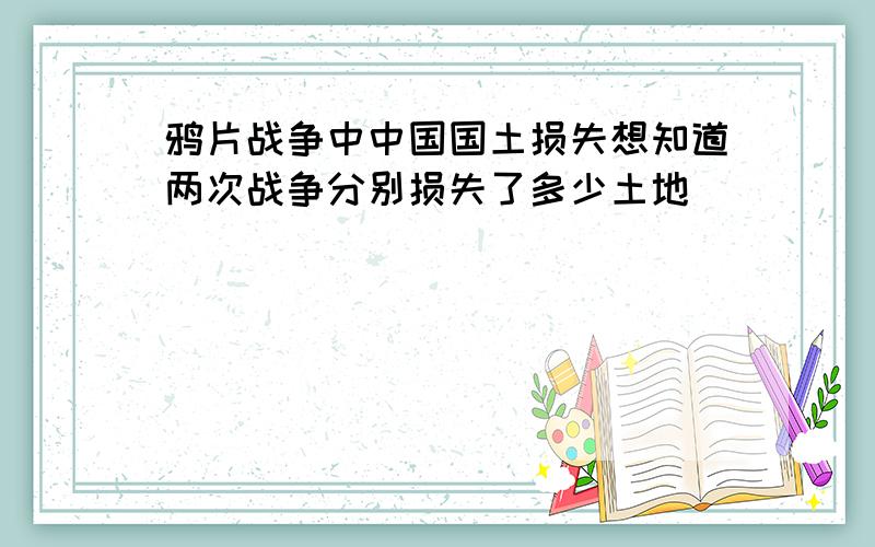 鸦片战争中中国国土损失想知道两次战争分别损失了多少土地