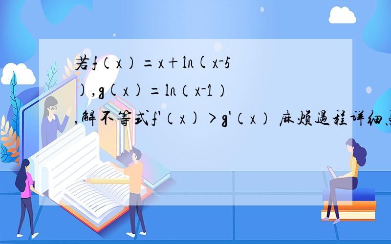 若f（x）=x+ln(x-5),g(x)=ln（x-1）,解不等式f'（x)>g'（x） 麻烦过程详细点谢谢