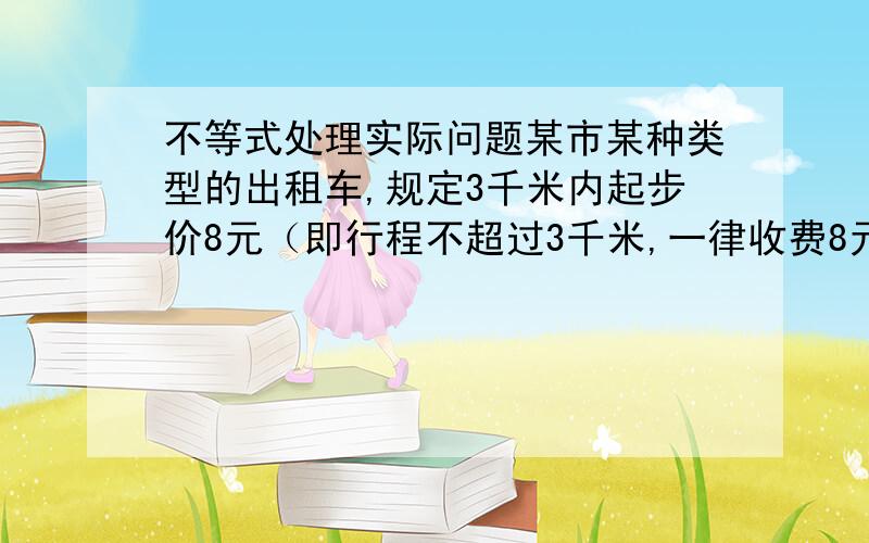 不等式处理实际问题某市某种类型的出租车,规定3千米内起步价8元（即行程不超过3千米,一律收费8元）,若超过3千米,除起步价外,超过部分再按1.5元/千米收费计价,若乘客按四舍五入以元计价