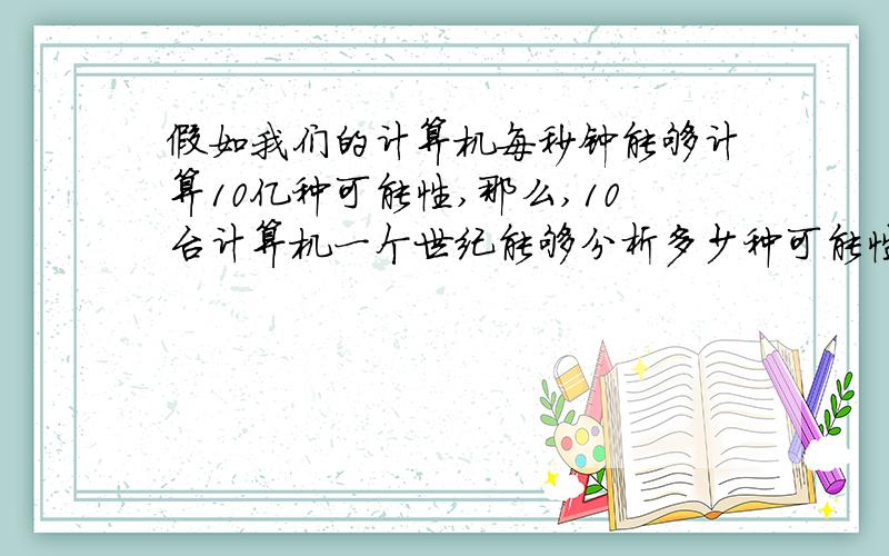 假如我们的计算机每秒钟能够计算10亿种可能性,那么,10台计算机一个世纪能够分析多少种可能性?与10的19次方比较,哪个大?假如一年有365天,一天有24小时】