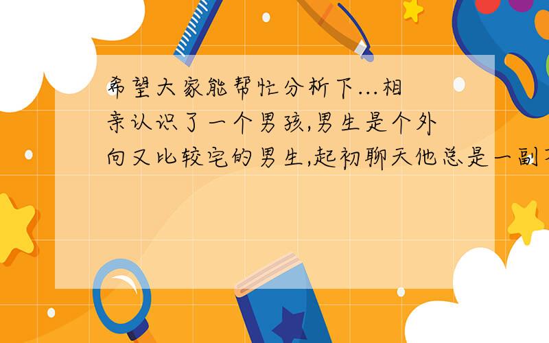 希望大家能帮忙分析下...相亲认识了一个男孩,男生是个外向又比较宅的男生,起初聊天他总是一副不正经的样子,后来我就说了下自己的看法觉得和他刚认识希望他不要这样,等熟悉了再调侃玩