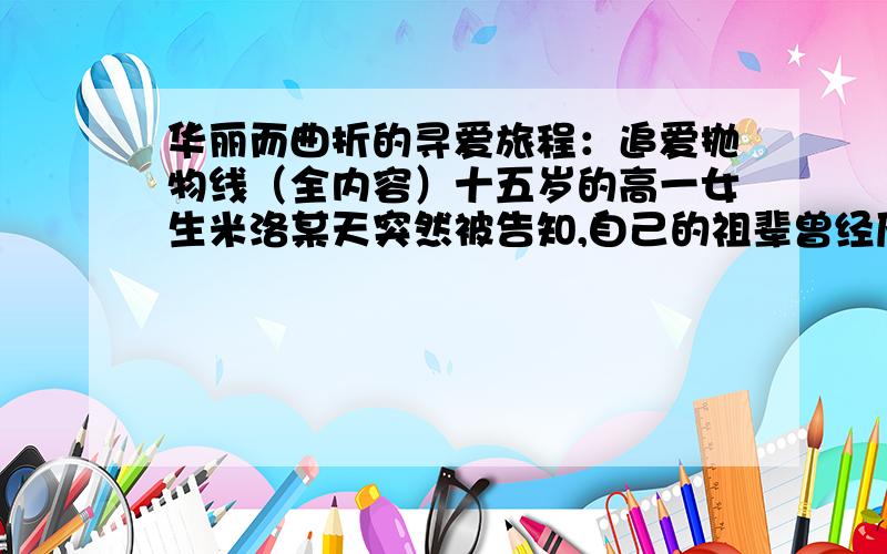 华丽而曲折的寻爱旅程：追爱抛物线（全内容）十五岁的高一女生米洛某天突然被告知,自己的祖辈曾经历过类似朱丽叶和罗密欧的爱情悲剧,而她必须找到朱家的后代并与之接吻才能破除诅