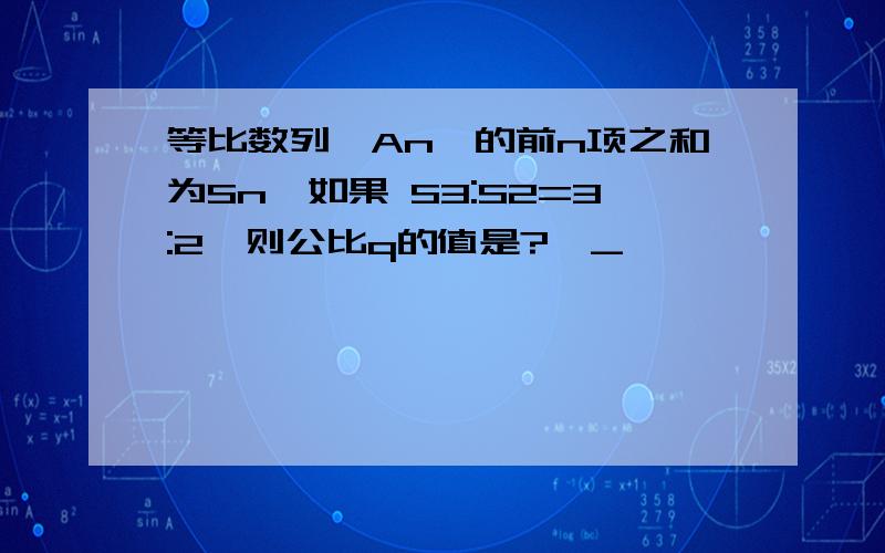 等比数列{An}的前n项之和为Sn,如果 S3:S2=3:2,则公比q的值是?〒_〒