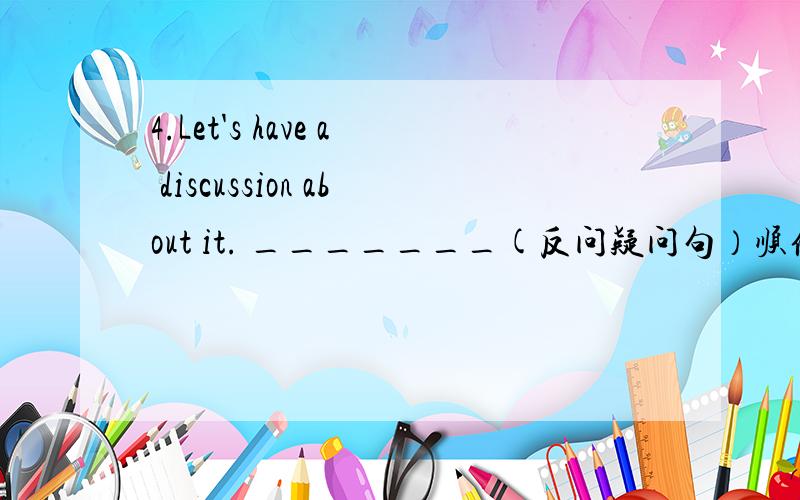 4.Let's have a discussion about it. _______(反问疑问句）顺便讲一下反问疑问句的规律,快啊!十万火急!