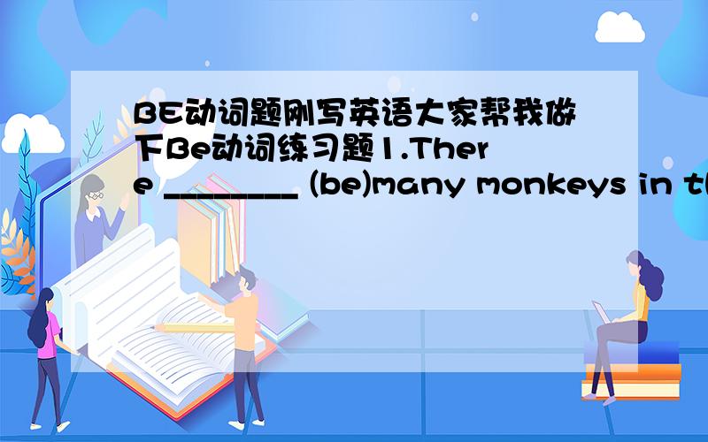 BE动词题刚写英语大家帮我做下Be动词练习题1.There ________ (be)many monkeys in the mountain.2.There_________(be)a beautiful garden in our school.3.There _________(be)some water in the glass.4.There __________(be)some bread on the tabl