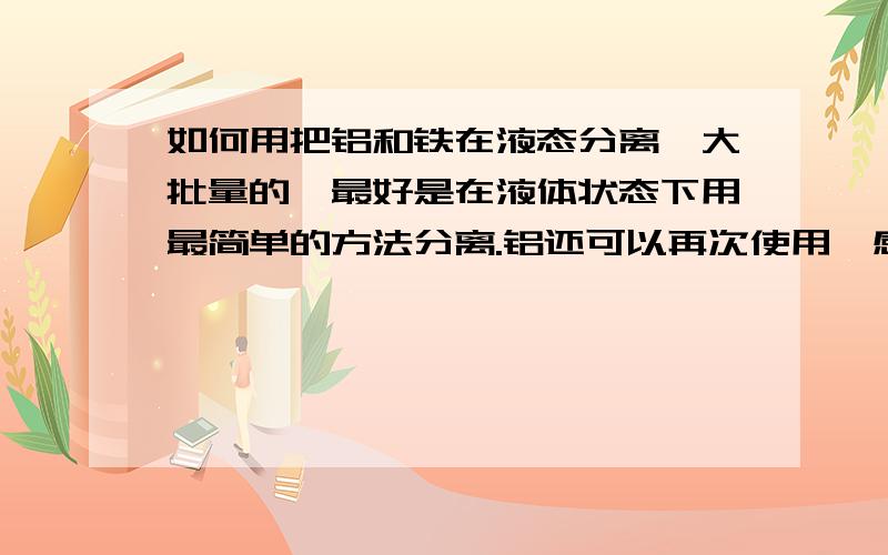 如何用把铝和铁在液态分离,大批量的,最好是在液体状态下用最简单的方法分离.铝还可以再次使用,感激不敬.如果有用,本人承诺请吃大餐（我看不懂科学代码用中文就好谢谢了.)