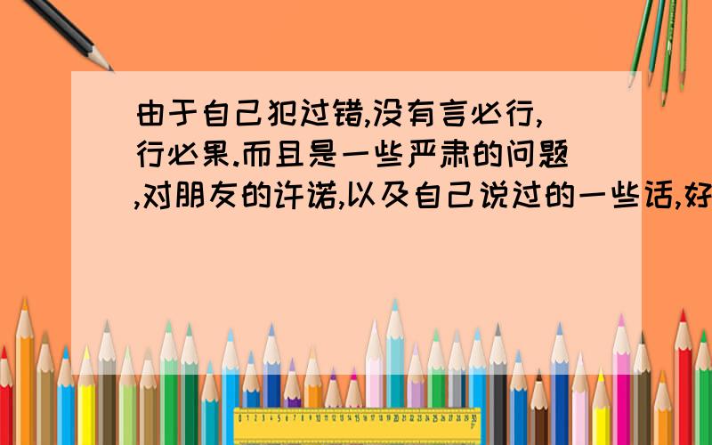 由于自己犯过错,没有言必行,行必果.而且是一些严肃的问题,对朋友的许诺,以及自己说过的一些话,好多都没有做到.我自己都怀疑自己了,害怕玩不成计划,不敢做一些计划.因为总完不成.我希