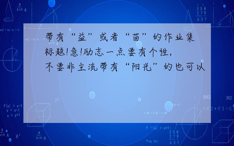 带有“益”或者“苗”的作业集标题!急!励志一点要有个性,不要非主流带有“阳光”的也可以