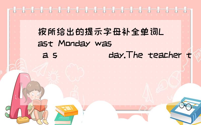 按所给出的提示字母补全单词Last Monday was a s_____ day.The teacher t______ us to the m_____ by b__.We s___ a lot of inereting things there:the o_____ newspa-per in the world,the l_____ trousers,the f______animal,etc.We h_____ a g____ tim