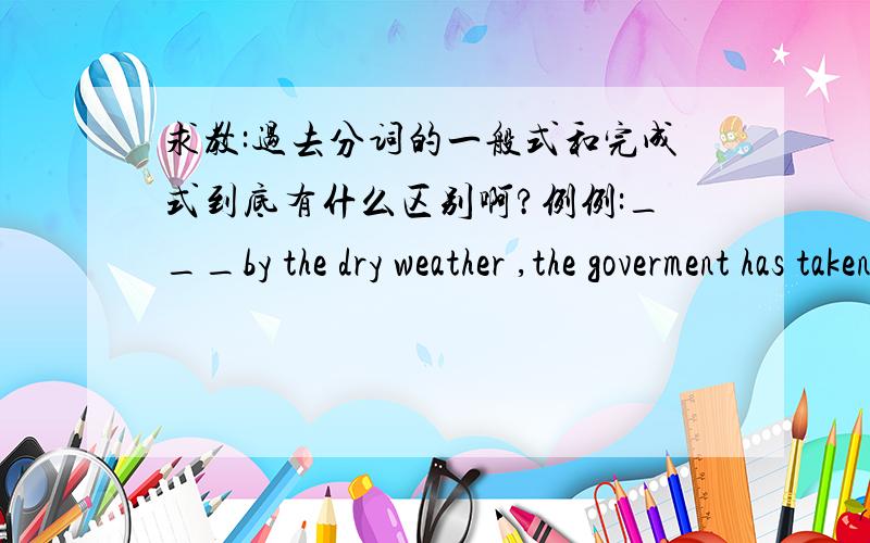 求教:过去分词的一般式和完成式到底有什么区别啊?例例:___by the dry weather ,the goverment has taken measures to produce rain为什么要用driven而不能用having been driven 我们老师讲having been driven 是强调时间,dr