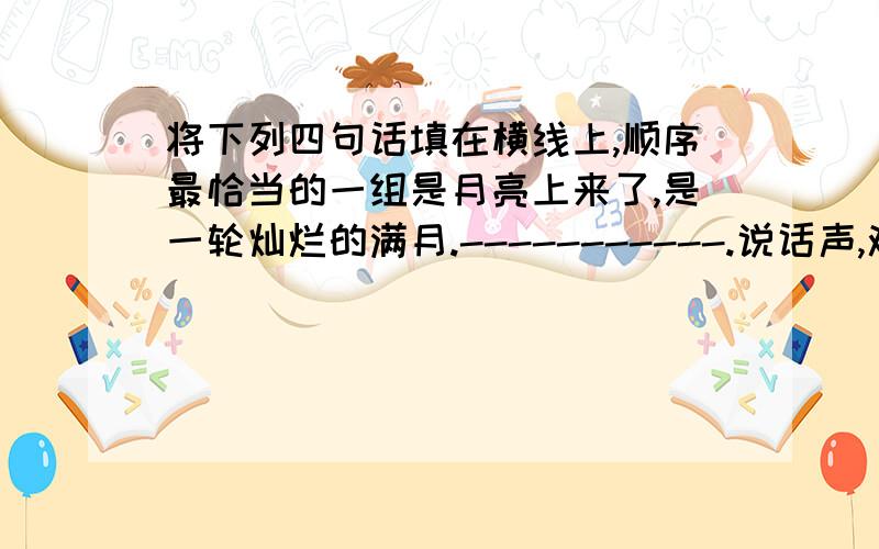 将下列四句话填在横线上,顺序最恰当的一组是月亮上来了,是一轮灿烂的满月.-----------.说话声,欢笑声,歌唱声,嬉闹声响遍了整个海滩.①海滩上,也突然明亮了起来.②它像一面光辉四射的银盘