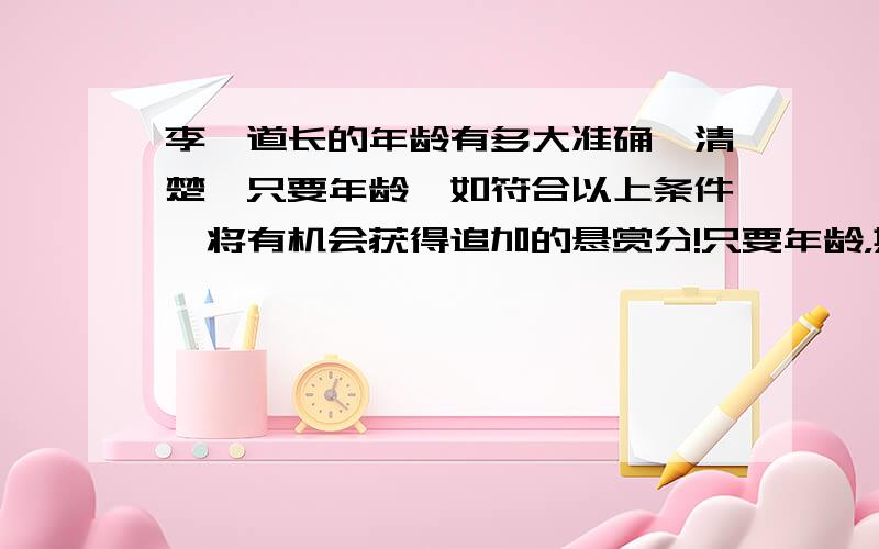 李一道长的年龄有多大准确,清楚,只要年龄,如符合以上条件,将有机会获得追加的悬赏分!只要年龄，其他的一概不要！！！！！！！！！！！！！！！！！！！！！！！！！！！！！！！！