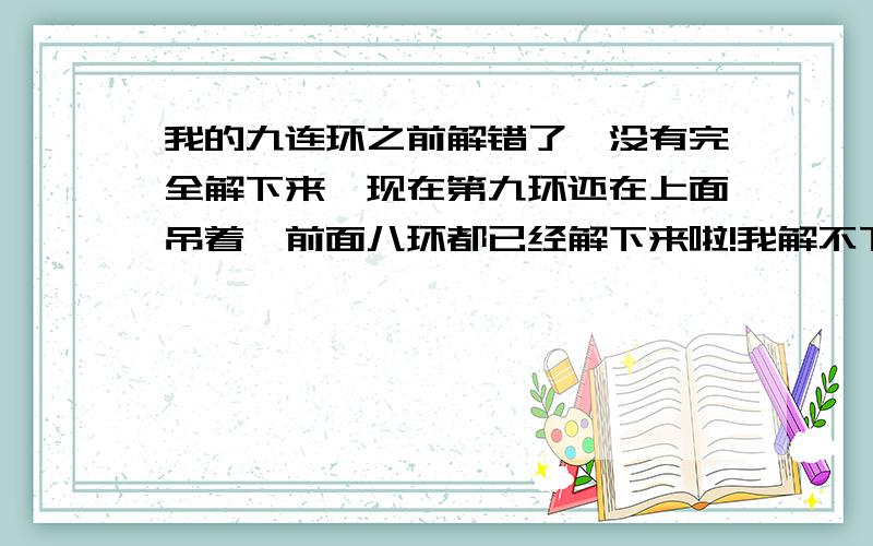 我的九连环之前解错了,没有完全解下来,现在第九环还在上面吊着,前面八环都已经解下来啦!我解不下来,又还原不了!希望知道的朋友帮帮忙啊!很苦恼呢!