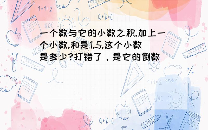 一个数与它的小数之积,加上一个小数,和是1.5,这个小数是多少?打错了，是它的倒数