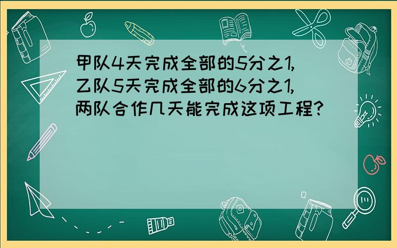 甲队4天完成全部的5分之1,乙队5天完成全部的6分之1,两队合作几天能完成这项工程?