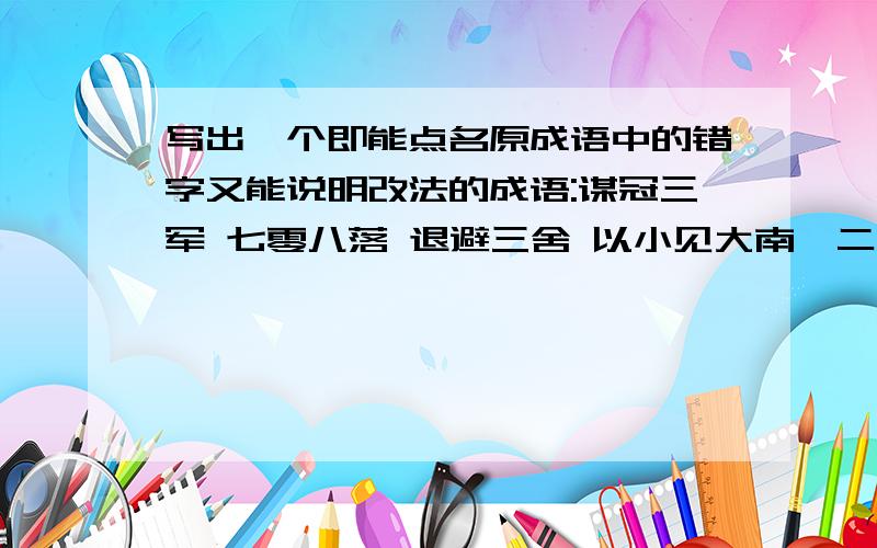 写出一个即能点名原成语中的错字又能说明改法的成语:谋冠三军 七零八落 退避三舍 以小见大南柯二梦气开眼笑 教学相长 焕然一新 有心难言 力挽狂澜 徒有虚名 斥起云涌 恐才傲物 生气沉