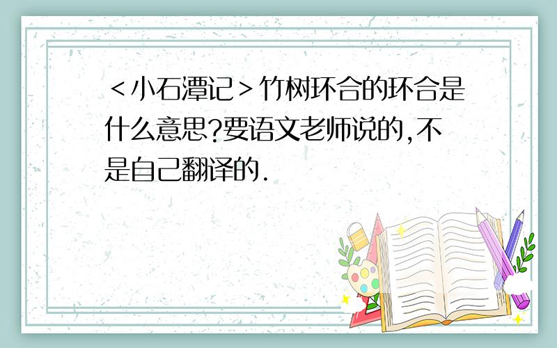 ＜小石潭记＞竹树环合的环合是什么意思?要语文老师说的,不是自己翻译的.