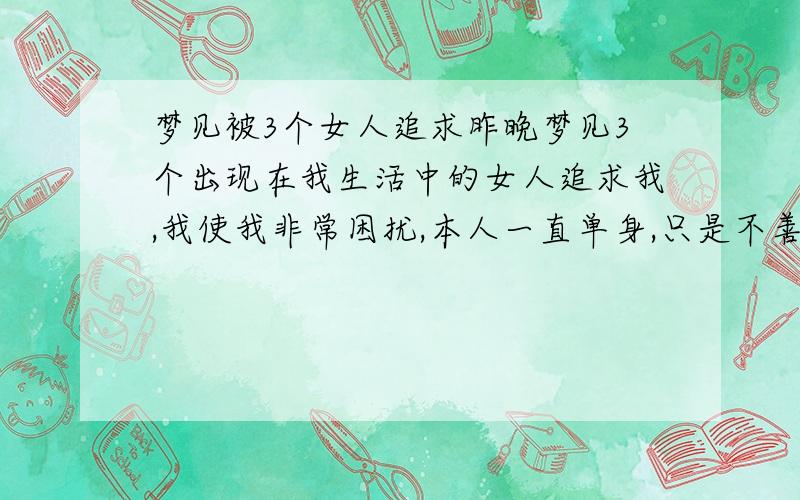 梦见被3个女人追求昨晚梦见3个出现在我生活中的女人追求我,我使我非常困扰,本人一直单身,只是不善表达,虽然想找个女友,但一直没成,