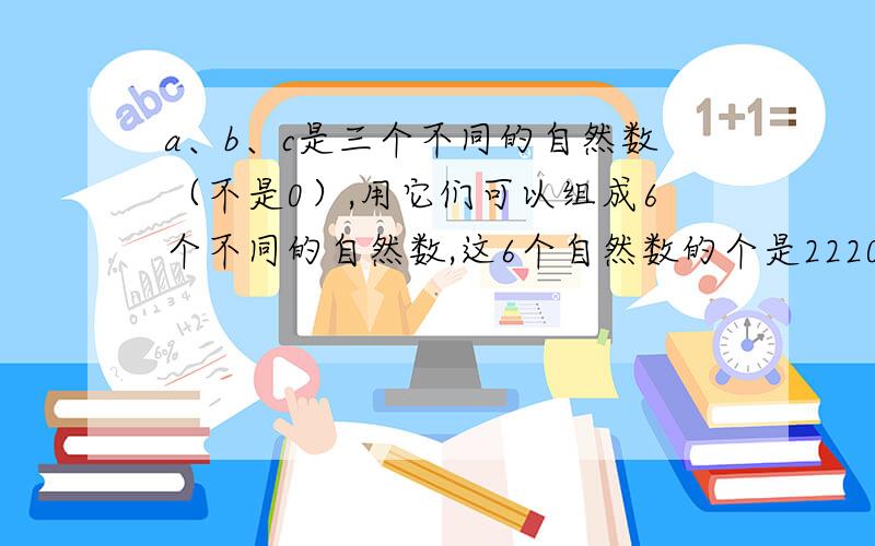 a、b、c是三个不同的自然数（不是0）,用它们可以组成6个不同的自然数,这6个自然数的个是2220,那么最小