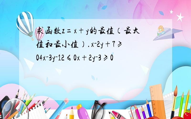 求函数z=x+y的最值（最大值和最小值）.x-2y+7≥04x-3y-12≤0x+2y-3≥0