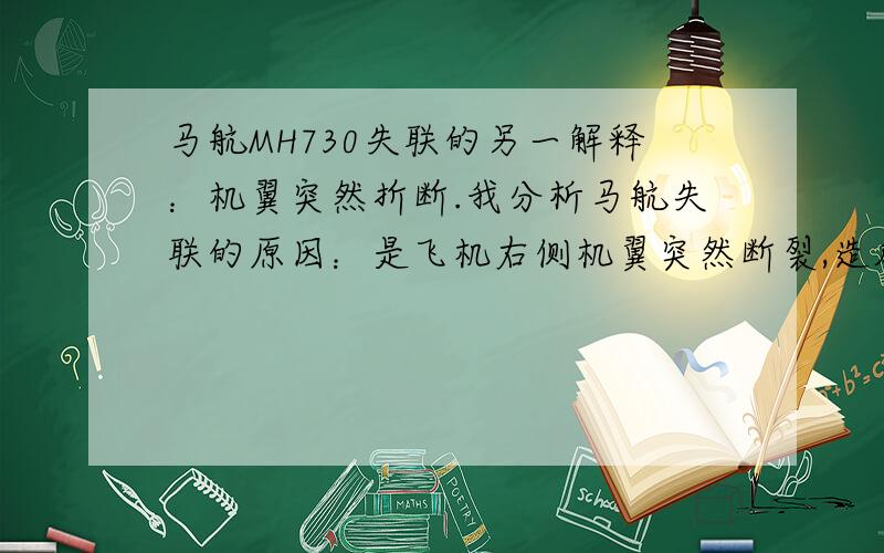 马航MH730失联的另一解释：机翼突然折断.我分析马航失联的原因：是飞机右侧机翼突然断裂,造成飞机高度突然下跌200米,方向突转过量,导致左转,飞行人员和乘客头朝下,造成人员突然脱离座