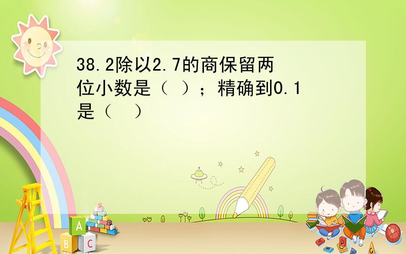 38.2除以2.7的商保留两位小数是（ ）；精确到0.1是（　）