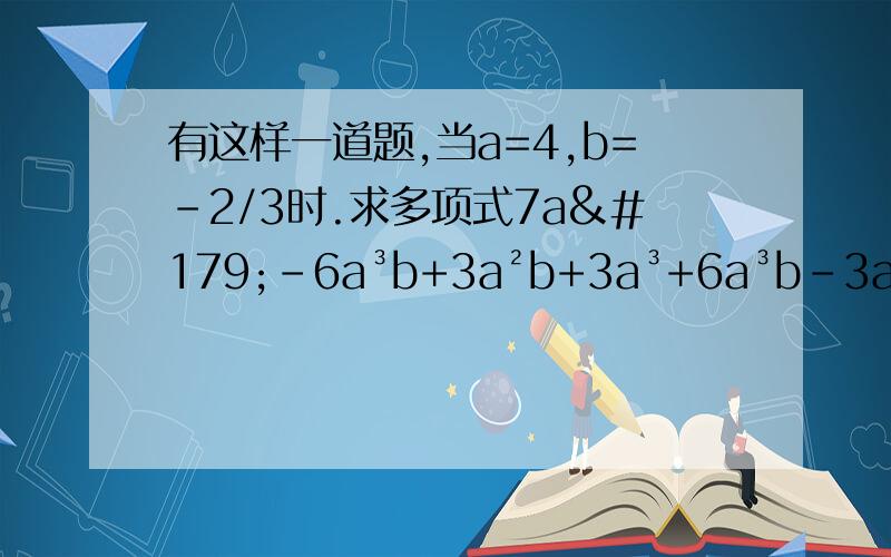 有这样一道题,当a=4,b=-2/3时.求多项式7a³-6a³b+3a²b+3a³+6a³b-3a²b-10a³+3的值.有一位同学指出,题中给出的条件“a=4,b=-2/3”是多余的,他的说法是否有道理?