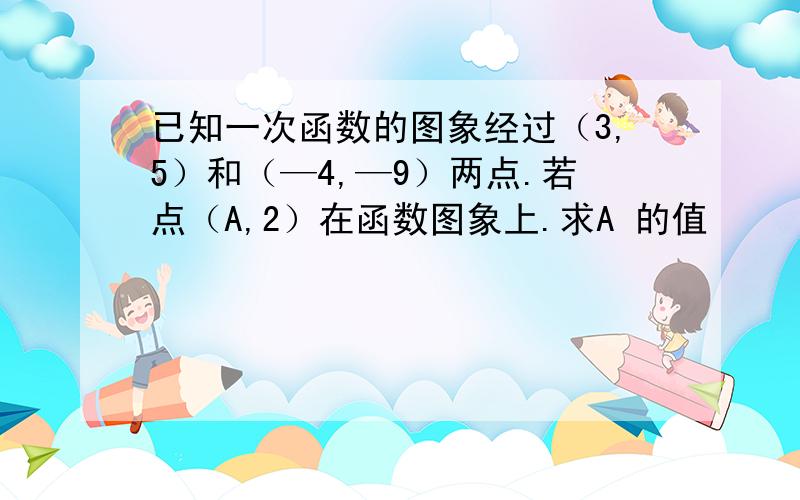 已知一次函数的图象经过（3,5）和（—4,—9）两点.若点（A,2）在函数图象上.求A 的值