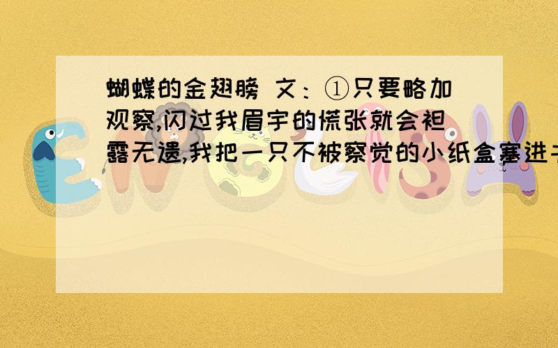 蝴蝶的金翅膀 文：①只要略加观察,闪过我眉宇的慌张就会袒露无遗,我把一只不被察觉的小纸盒塞进书桌,那里,供奉着两条黑黢黢的毛毛虫.三日不见,刮目相看,你懂这句话的含义吗?丑陋的毛