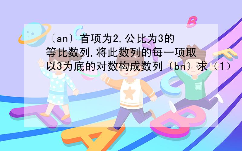 〔an〕首项为2,公比为3的等比数列,将此数列的每一项取以3为底的对数构成数列〔bn〕求（1）〔bn〕的通项公式 （2）〔b〕的前多少项和为10log32+45