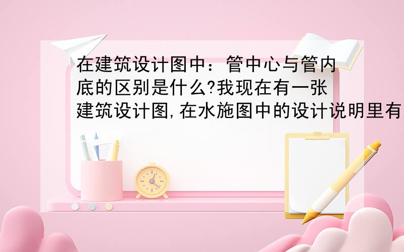 在建筑设计图中：管中心与管内底的区别是什么?我现在有一张建筑设计图,在水施图中的设计说明里有这样一句原话 “图中管线设计标高：给水管以管中心,排水管以管内底” 我现在想请教