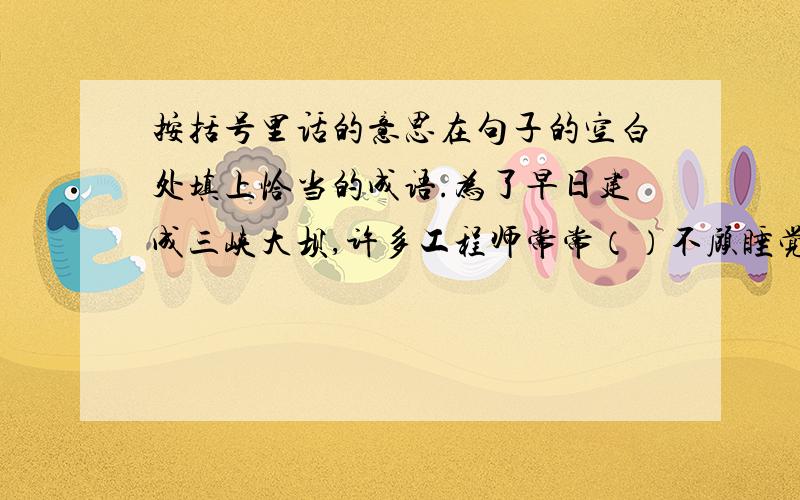 按括号里话的意思在句子的空白处填上恰当的成语.为了早日建成三峡大坝,许多工程师常常（）不顾睡觉,忘记吃饭,的工作