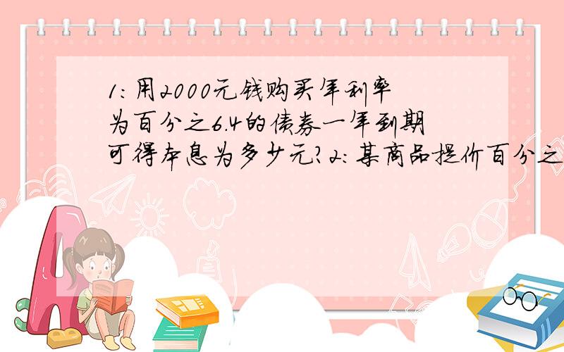 1：用2000元钱购买年利率为百分之6.4的债券一年到期可得本息为多少元?2：某商品提价百分之25后,销量骤减,于是商家经理欲恢复原价,则应降价百分之多少?