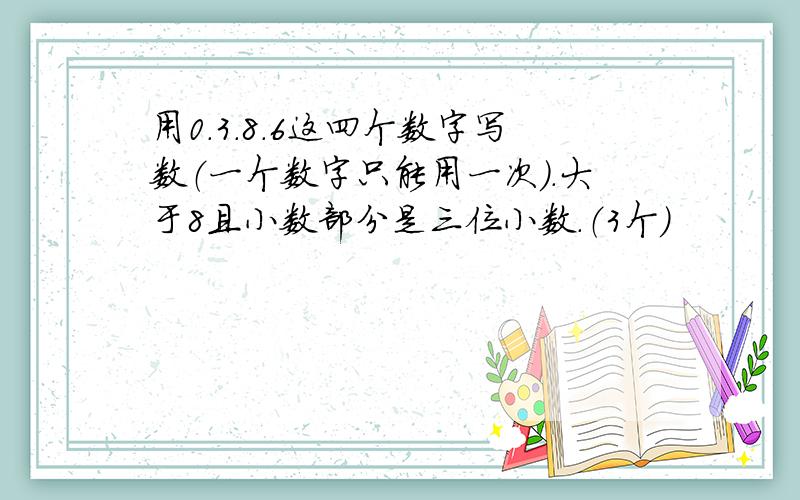 用0.3.8.6这四个数字写数（一个数字只能用一次）.大于8且小数部分是三位小数.（3个）